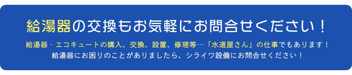 給湯器の交換もお気軽にお問合せください！給湯器・エコキュートの購入、交換、設置、修理等…「水道屋さん」の仕事でもあります！給湯器にお困りのことがありましたら、シライワ設備にお問合せください！